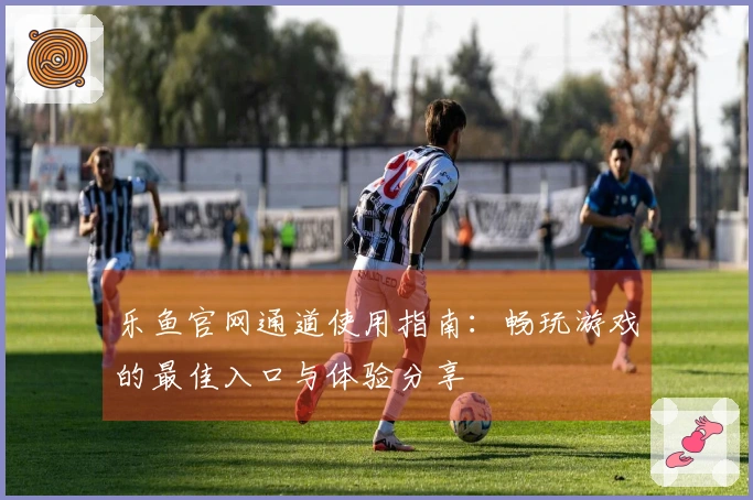 乐鱼官网通道使用指南：畅玩游戏的最佳入口与体验分享