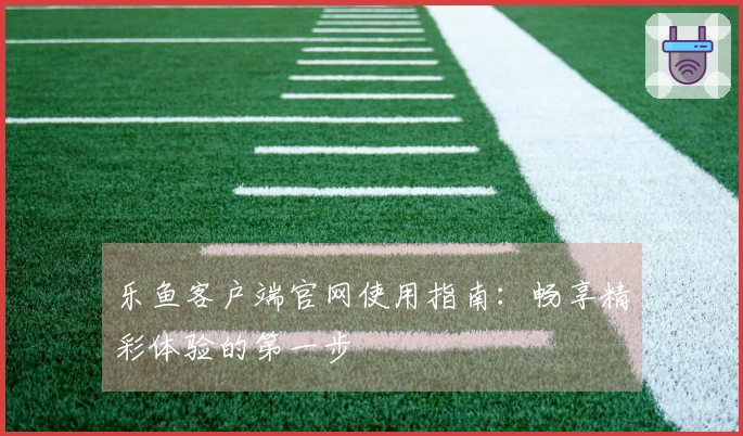 乐鱼客户端官网使用指南：畅享精彩体验的第一步