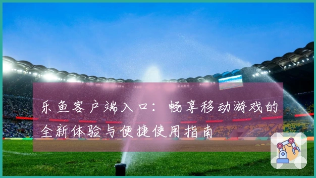 乐鱼客户端入口：畅享移动游戏的全新体验与便捷使用指南