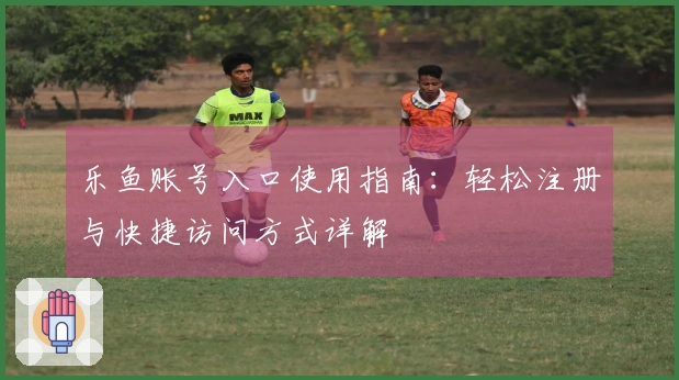 乐鱼账号入口使用指南：轻松注册与快捷访问方式详解