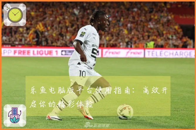 乐鱼电脑版平台使用指南：高效开启你的精彩体验