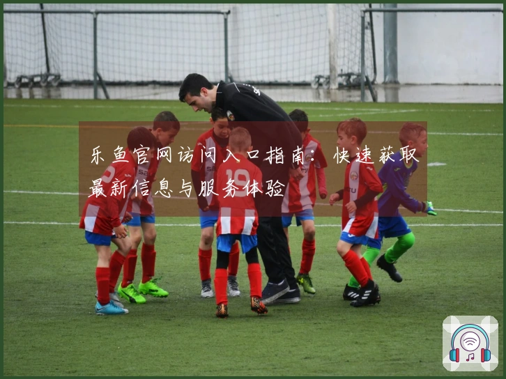 乐鱼官网访问入口指南:快速获取最新信息与服务体验