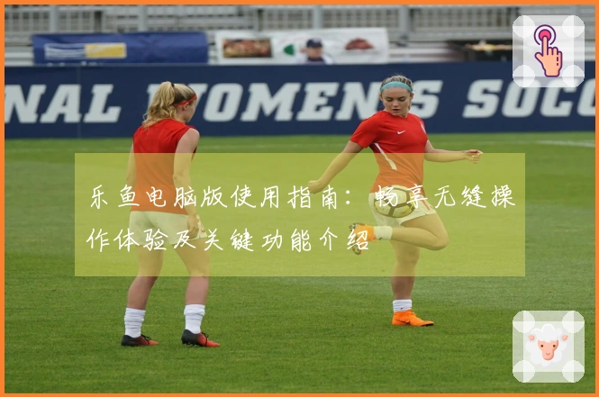 乐鱼电脑版使用指南：畅享无缝操作体验及关键功能介绍