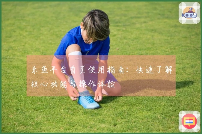 乐鱼平台首页使用指南：快速了解核心功能与操作体验