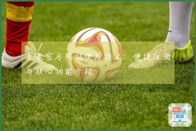 乐鱼官方网站使用指南：便捷注册与核心功能介绍