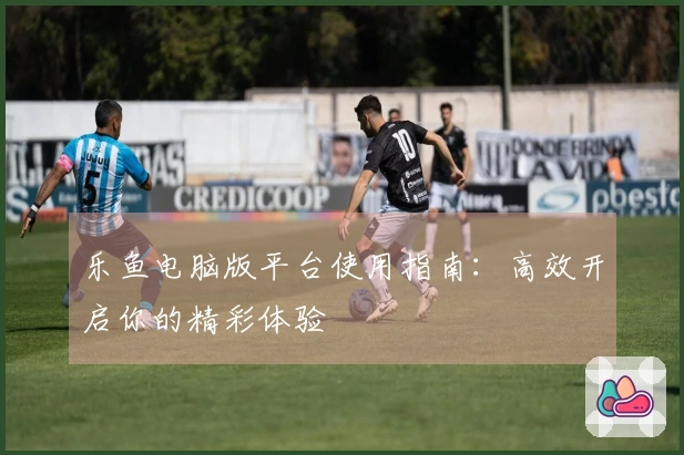 乐鱼电脑版平台使用指南：高效开启你的精彩体验