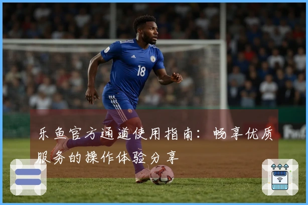 乐鱼官方通道使用指南：畅享优质服务的操作体验分享