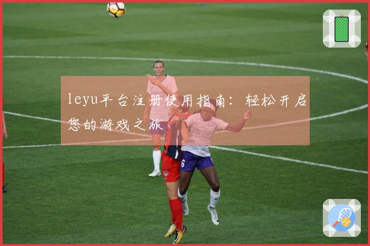 leyu平台注册使用指南：轻松开启您的游戏之旅