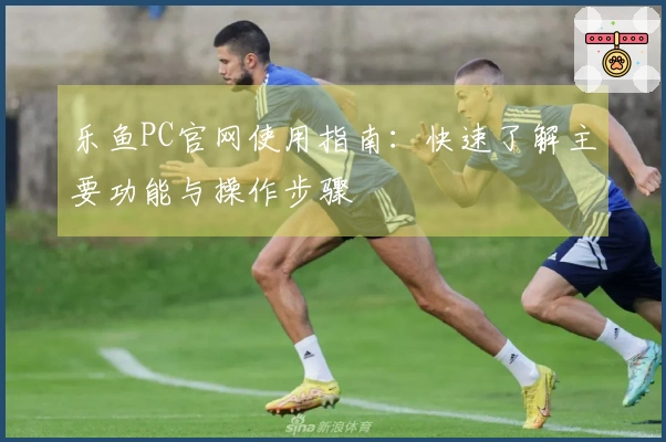 乐鱼PC官网使用指南：快速了解主要功能与操作步骤
