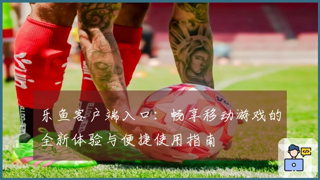 乐鱼客户端入口：畅享移动游戏的全新体验与便捷使用指南