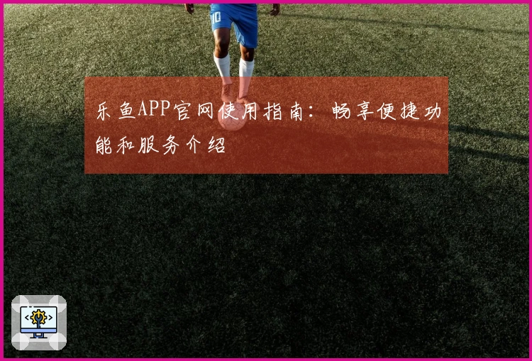 乐鱼APP官网使用指南：畅享便捷功能和服务介绍