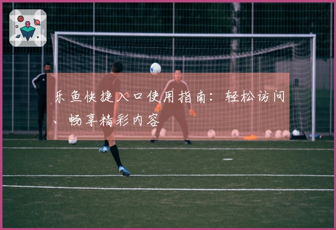 乐鱼快捷入口使用指南：轻松访问、畅享精彩内容