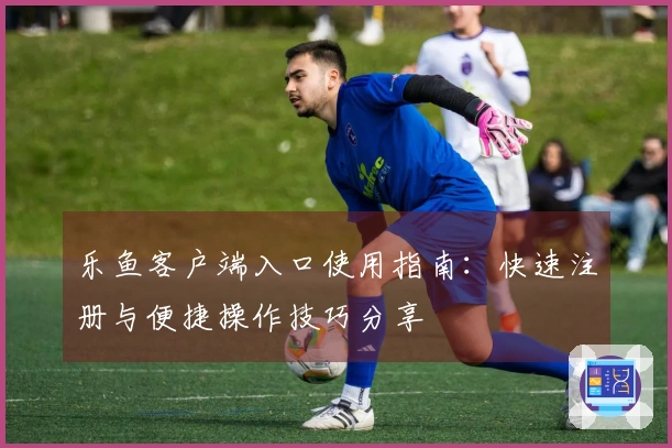 乐鱼客户端入口使用指南：快速注册与便捷操作技巧分享