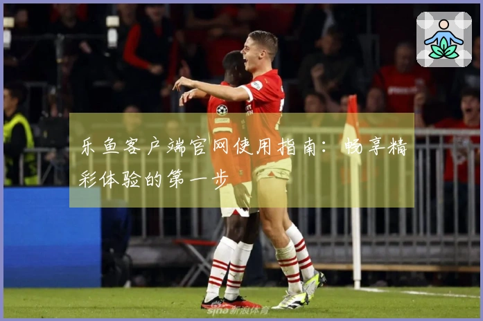 乐鱼客户端官网使用指南：畅享精彩体验的第一步