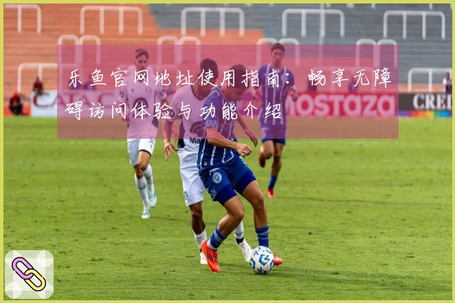 乐鱼官网地址使用指南：畅享无障碍访问体验与功能介绍