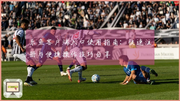 乐鱼客户端入口使用指南：快速注册与便捷操作技巧分享