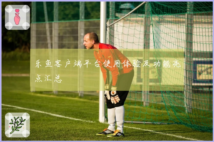 乐鱼客户端平台使用体验及功能亮点汇总