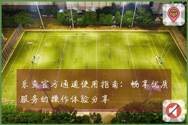 乐鱼官方通道使用指南：畅享优质服务的操作体验分享