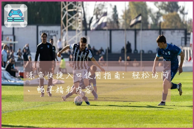 乐鱼快捷入口使用指南:轻松访问、畅享精彩内容