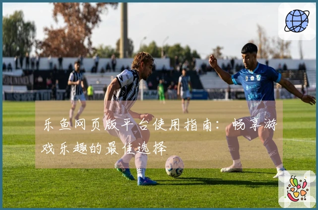 乐鱼网页版平台使用指南：畅享游戏乐趣的最佳选择
