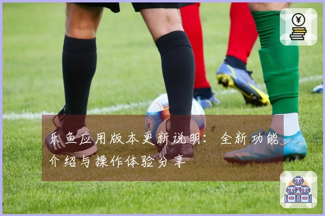 乐鱼应用版本更新说明：全新功能介绍与操作体验分享