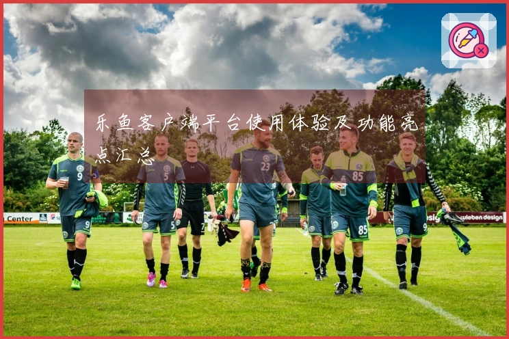 乐鱼客户端平台使用体验及功能亮点汇总